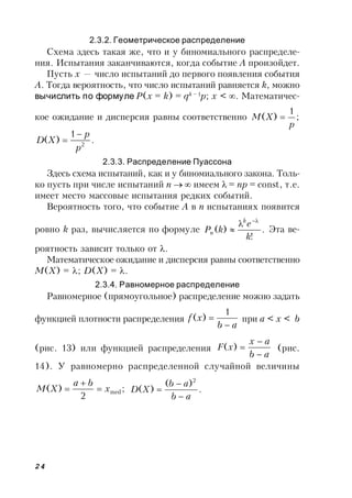 24
2.3.2. Геометрическое распределение
Схема здесь такая же, что и у биномиального распределе-
ния. Испытания заканчиваются, когда событие A произойдет.
Пусть x — число испытаний до первого появления события
A. Тогда вероятность, что число испытаний равняется k, можно
вычислить по формуле P(x = k) = qk – 1
p; x < . Математичес-
кое ожидание и дисперсия равны соответственно ;
1
)(
p
XM 
.
1
)( 2
p
p
XD


2.3.3. Распределение Пуассона
Здесь схема испытаний, как и у биномиального закона. Толь-
ко пусть при числе испытаний n  имеем = np = const, т.е.
имеет место массовые испытания редких событий.
Вероятность того, что событие A в n испытаниях появится
ровно k раз, вычисляется по формуле .
!
)(
k
e
kP
k
n


 Эта ве-
роятность зависит только от .
Математическое ожидание и дисперсия равны соответственно
M(X) = ; D(X) = .
2.3.4. Равномерное распределение
Равномерное (прямоугольное) распределение можно задать
функцией плотности распределения
ab
xf


1
)( при a < x < b
(рис. 13) или функцией распределения
ab
ax
xF


)( (рис.
14). У равномерно распределенной случайной величины
;
2
)( medx
ba
XM 

 .
)(
)(
2
ab
ab
XD



 