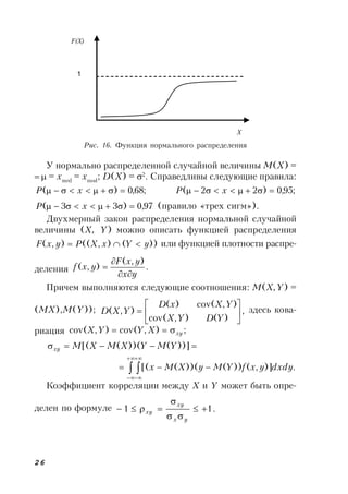 26
У нормально распределенной случайной величины M(X) =
 = xmed
= xmod
; D(X) = 2
. Справедливы следующие правила:
;68,0)(  xP ;95,0)22(  xP
97,0)33(  xP (правило «трех сигм»).
Двухмерный закон распределения нормальной случайной
величины (X, Y) можно описать функцией распределения
))(),((),( yYxXPyxF  или функцией плотности распре-
деления .
),(
),(
yx
yxF
yxf



Причем выполняются следующие соотношения: M(X,Y) =
(MX),M(Y)); ,
)(),cov(
),cov()(
),( 






YDYX
YXxD
YXD здесь кова-
риация ;),cov(),cov( xyXYYX 
 ))]())(([( YMYXMXMxy
.)],())())(([( 




 dxdyyxfYMyXMx
Коэффициент корреляции между X и Y может быть опре-
делен по формуле .11 



yx
xy
xy
Рис. 16. Функция нормального распределения
F(X)
X
1
 