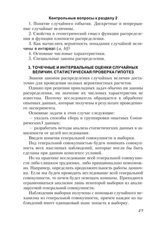 27
Контрольные вопросы к разделу 2
1. Понятие случайного события. Дискретные и непрерыв-
ные случайные величины.
2. Свойства и геометрический смысл функции распределе-
ния и функции плотности распределения.
3. Как вычислить вероятность попадания случайной вели-
чины в интервал ( a, b]?
4. Основные числовые характеристики.
5. Специальные законы распределения.
3. ТОЧЕЧНЫЕ И ИНТЕРВАЛЬНЫЕ ОЦЕНКИ СЛУЧАЙНЫХ
ВЕЛИЧИН. СТАТИСТИЧЕСКАЯ ПРОВЕРКА ГИПОТЕЗ
Знания законов распределения случайных величин доста-
точно для проведения полных вероятностных расчетов.
Однако при решении прикладных задач обычно ни законы
распределения, ни значение их числовых характеристик не
известны. Поэтому исследователь обращается к обработке
опытных данных, которые получены в результате проведенно-
го эксперимента.
Основные задачи в этом случае следующие:
— указать способы сбора и группировки опытных (эмпи-
рических) данных;
— разработать методы анализа статистических данных в за-
висимости от целей исследования.
Введем понятия генеральной совокупности и выборки.
Под генеральной совокупностью будем понимать совокуп-
ность всех мыслимых наблюдений, которые могли бы быть
сделаны при данном комплексе условий.
Но на практике исследование всей генеральной совокупно-
сти либо слишком трудоемко, либо принципиально невозмож-
но. Например, определить продолжительность работы лампоч-
ки. Если мы будем проводить исследование всей генеральной
совокупности, то нечем будет освещать комнаты. Приходится
ограничиваться анализом лишь некоторой выборки из анали-
зируемой генеральной совокупности.
Наблюдения выборки получены с помощью случайного ме-
ханизма из генеральной совокупности, причем каждое из на-
блюдений имеет одинаковый шанс попасть в выборку.
 