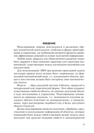3
ВВЕДЕНИЕ
Моделирование широко используются в различных сфе-
рах человеческой деятельности, особенно в сферах проектиро-
вания и управления, где особенными являются процессы приня-
тия эффективных решений на основе получаемой информации.
Любой закон природы или общественного развития может
быть выражен в виде описания характера или структуры вза-
имосвязей, существующих между изучаемыми явлениями или
показателями.
Для использования ЭВМ при решении прикладной задачи
последняя прежде всего должна быть «переведена» на фор-
мальный математический язык, т.е. для реального объекта, про-
цесса или системы должна быть построена своя математичес-
кая модель.
Модель — образ реальной системы (объекта, процесса) в
материальной или теоретической форме. Этот образ отражает
существенные свойства объекта, он замещает реальный объект
в ходе исследования и управления. Моделирование основы-
вается на принципе аналогии, т.е. возможности изучения ре-
ального объекта (системы) не непосредственно, а опосредо-
ванно, через рассмотрение подобного ему и более доступного
объекта (модели).
Целью моделирования является получение, обработка, пред-
ставление и использование информации об объектах, которые
взаимодействуют между собой и внешней средой; модель здесь
выступает как средство познания свойств и закономерностей
 