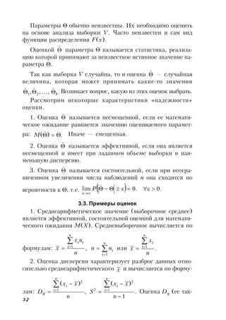32
Параметры  обычно неизвестны. Их необходимо оценить
на основе анализа выборки V. Часто неизвестен и сам вид
функции распределения F(x).
Оценкой 

параметра  называется статистика, реализа-
цию которой принимают за неизвестное истинное значение па-
раметра .
Так как выборка V случайна, то и оценка 

— случайная
величина, которая может принимать какие-то значения
.,,, 21 k

Возникает вопрос, какую из этих оценок выбрать.
Рассмотрим некоторые характеристики «надежности»
оценки.
1. Оценка 

называется несмещенной, если ее математи-
ческое ожидание равняется значению оцениваемого парамет-
ра: .)( 

M Иначе — смещенная.
2. Оценка 

называется эффективной, если она является
несмещенной и имеет при заданном объеме выборки n наи-
меньшую дисперсию.
3. Оценка 

называется состоятельной, если при неогра-
ниченном увеличении числа наблюдений n она сходится по
вероятности к , т.е.   .0.0lim 


P
n
3.3. Примеры оценок
1. Среднеарифметическое значение (выборочное среднее)
является эффективной, состоятельной оценкой для математи-
ческого ожидания М(X). Средневыборочное вычисляется по
формулам: ,1
n
nx
x
n
i
ii

 


n
i
inn
1
или .1
n
x
x
n
i
i


2. Оценка дисперсии характеризует разброс данных отно-
сительно среднеарифметического x и вычисляется по форму-
лам: ,
)(
1
2
n
xx
D
n
i
i
B



 .
1
)(
1
2
2





n
xx
S
n
i
i
Оценка DB
(ее так-
 