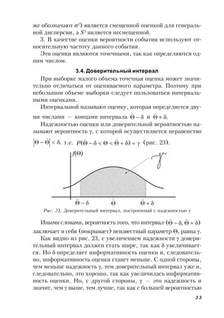 33
же обозначают 2
) является смещенной оценкой для генераль-
ной дисперсии, а S2
является несмещенной.
3. В качестве оценки вероятности события используют от-
носительную частоту данного события.
Эти оценки являются точечными, так как определяются од-
ним числом.
3.4. Доверительный интервал
При выборке малого объема точечная оценка может значи-
тельно отличаться от оцениваемого параметра. Поэтому при
небольшом объеме выборки следует пользоваться интерваль-
ными оценками.
Интервальной называют оценку, которая определяется дву-
мя числами — концами интервала 

и .

Надежностью оценки или доверительной вероятностью на-
зывают вероятность , с которой осуществляется неравенство
,

т.е.  )(

P (рис. 23).
Рис. 23. Доверительный интервал, построенный с надежностью 
Иными словами, вероятность того, что интервал ),( 

заключает в себя (покрывает) неизвестный параметр , равна .
Как видно из рис. 23, с увеличением надежности  довери-
тельный интервал должен стать шире, так как  увеличивает-
ся. Но  определяет информативность оценки и, следователь-
но, информативность оценки станет меньше. С одной стороны,
чем меньше надежность , тем доверительный интервал уже и,
следовательно, это хорошо, так как увеличилась информатив-
ность оценки. Но, с другой стороны,  — это надежность и
значит, чем  выше, тем лучше, так как с большей вероятностью






f()
 