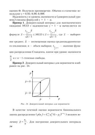 34
оценим . Получили противоречие. Обычно в статистике ис-
пользуют  = 0,95; 0,99; 0,999.
Надежность  и уровень значимости  (доверительный уро-
вень) связаны формулой  = 1 – .
Пример 1. Доверительный интервал для математического
ожидания М(X) с надежностью  = 1 –  вычисляется по
формуле ,
1
)(
1
1,
2
1,
2








n
St
xXM
n
St
x
nn

где x — выбороч-
ное среднее; S

— несмещенная оценка среднеквадратическо-
го отклонения; n — объем выборки;
1,
2


n
t — значение функ-
ции распределения Стьюдента, взятое при уровне значимости
2

и с n – 1 степенью свободы.
Пример 2. Доверительный интервал для вероятности изоб-
ражен на рис. 24.
В качестве точечной оценки вероятности биномиального
закона распределения ( jjj nn
j
n
j
n
nj ppCnp

 )1()( ) возьмем ве-
личину .
n
n
p
j


Для построения доверительного интервала
Рис. 24. Доверительный интервал для вероятности
1
1
p
p

p

p
 р
 