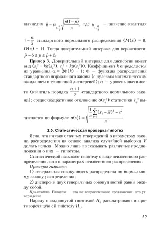 35
вычислим ,
)1(
2
1 n
pp
u


 

где
2
1


u — значение квантиля
2
1

 стандартного нормального распределения (M(x) = 0;
D(x) = 1). Тогда доверительный интервал для вероятности:
. ppp

Пример 3. Доверительный интервал для дисперсии имеет
вид (sn
2
– k(sn
2
), sn
2
+ k(sn
2
)). Коэффициент k определяется
из уравнения  = 2(k) – 1;  — функция распределения
стандартного нормального закона (с нулевым математическим
ожиданием и единичной дисперсией);  — уровень значимос-
ти (квантиль порядка
2
1
стандартного нормального зако-
на); среднеквадратичное отклонение (sn
2
) статистики sn
2
вы-
числяется по формуле .
)(
1
)(
2
1
4
2
n
sxx
n
s
n
i
i
n




3.5. Статистическая проверка гипотез
Ясно, что никаких точных утверждений о параметрах зако-
на распределения на основе анализа случайной выборки V
делать нельзя. Можно лишь высказывать различные предпо-
ложения о них — гипотезы.
Статистической называют гипотезу о виде неизвестного рас-
пределения, или о параметрах неизвестного распределения.
Примеры гипотез:
1) генеральная совокупность распределена по нормально-
му закону распределения;
2) дисперсии двух генеральных совокупностей равны меж-
ду собой.
Примечание. Гипотеза — это не вопросительное предложение, это ут-
верждение.
Наряду с выдвинутой гипотезой H0
рассматривают и про-
тиворечащую ей гипотезу Н1
.
 