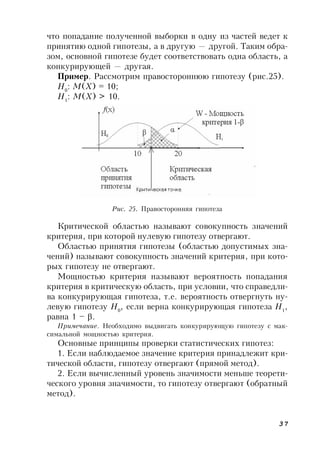 37
что попадание полученной выборки в одну из частей ведет к
принятию одной гипотезы, а в другую — другой. Таким обра-
зом, основной гипотезе будет соответствовать одна область, а
конкурирующей — другая.
Пример. Рассмотрим правостороннюю гипотезу (рис.25).
Н0
: М(Х) = 10;
Н1
: М(Х) > 10.
Рис. 25. Правосторонняя гипотеза
Критической областью называют совокупность значений
критерия, при которой нулевую гипотезу отвергают.
Областью принятия гипотезы (областью допустимых зна-
чений) называют совокупность значений критерия, при кото-
рых гипотезу не отвергают.
Мощностью критерия называют вероятность попадания
критерия в критическую область, при условии, что справедли-
ва конкурирующая гипотеза, т.е. вероятность отвергнуть ну-
левую гипотезу Н0
, если верна конкурирующая гипотеза Н1
,
равна 1 – .
Примечание. Необходимо выдвигать конкурирующую гипотезу с мак-
симальной мощностью критерия.
Основные принципы проверки статистических гипотез:
1. Если наблюдаемое значение критерия принадлежит кри-
тической области, гипотезу отвергают (прямой метод).
2. Если вычисленный уровень значимости меньше теорети-
ческого уровня значимости, то гипотезу отвергают (обратный
метод).
 