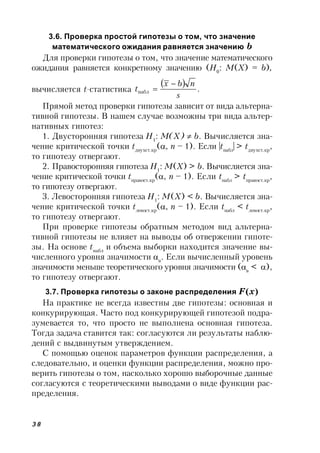 38
3.6. Проверка простой гипотезы о том, что значение
математического ожидания равняется значению b
Для проверки гипотезы о том, что значение математического
ожидания равняется конкретному значению (H0
: M(Х) = b),
вычисляется t-статистика
  .набл
s
nbx
t


Прямой метод проверки гипотезы зависит от вида альтерна-
тивной гипотезы. В нашем случае возможны три вида альтер-
нативных гипотез:
1. Двусторонняя гипотеза H1
: M(Х)  b. Вычисляется зна-
чение критической точки tдвухст.кр
(, n – 1). Если |tнабл
| > tдвухст.кр
,
то гипотезу отвергают.
2. Правосторонняя гипотеза H1
: M(Х) > b. Вычисляется зна-
чение критической точки tправост.кр
(, n – 1). Если tнабл
> tправост.кр
,
то гипотезу отвергают.
3. Левосторонняя гипотеза H1
: M(Х) < b. Вычисляется зна-
чение критической точки tлевост.кр
(, n – 1). Если tнабл
< tлевост.кр
,
то гипотезу отвергают.
При проверке гипотезы обратным методом вид альтерна-
тивной гипотезы не влияет на выводы об отвержении гипоте-
зы. На основе tнабл
и объема выборки находится значение вы-
численного уровня значимости в
. Если вычисленный уровень
значимости меньше теоретического уровня значимости (в
< ),
то гипотезу отвергают.
3.7. Проверка гипотезы о законе распределения F(x)
На практике не всегда известны две гипотезы: основная и
конкурирующая. Часто под конкурирующей гипотезой подра-
зумевается то, что просто не выполнена основная гипотеза.
Тогда задача ставится так: согласуются ли результаты наблю-
дений с выдвинутым утверждением.
С помощью оценок параметров функции распределения, а
следовательно, и оценки функции распределения, можно про-
верить гипотезы о том, насколько хорошо выборочные данные
согласуются с теоретическими выводами о виде функции рас-
пределения.
 