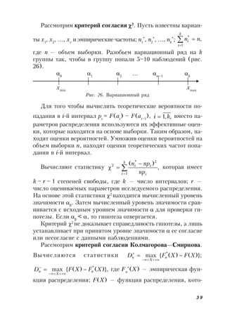 39
Рассмотрим критерий согласия 2
. Пусть известны вариан-
ты x1
, x2
, …, xv
и эмпирические частоты; n1
*
, n2
*
, …, nk
*
; ,
1
*



k
i
i nn
где п — объем выборки. Разобьем вариационный ряд на k
группы так, чтобы в группу попали 5–10 наблюдений (рис.
26).
0
1
2
… m–1
k
xmin
xmax
Рис. 26. Вариационный ряд
Для того чтобы вычислить теоретические вероятности по-
падания в i-й интервал pi
= F(ai
) – F(ai–1
), ,,1 ki  вместо па-
раметров распределения используются их эффективные оцен-
ки, которые находятся на основе выборки. Таким образом, на-
ходят оценки вероятностей. Умножив оценки вероятностей на
объем выборки n, находят оценки теоретических частот попа-
дания в i-й интервал.
Вычисляют статистику ,
)(
1
2*
2




k
i i
ii
np
npn
которая имеет
k – r – 1 степеней свободы, где k — число интервалов; r —
число оцениваемых параметров исследуемого распределения.
На основе этой статистики 2
находится вычисленный уровень
значимости 
. Затем вычисленный уровень значимости срав-
нивается с исходным уровнем значимости  для проверки ги-
потезы. Если 
< , то гипотеза отвергается.
Критерий 2
не доказывает справедливость гипотезы, а лишь
устанавливает при принятом уровне значимости  ее согласие
или несогласие с данными наблюдениями.
Рассмотрим критерий согласия Колмагорова—Смирнова.
Вычисляются статистики )};()({max *
XFXFD n
X
n 


)},()({max *
XFXFD n
X
n 


где Fn
*
(Х) — эмпирическая фун-
кция распределения; F(Х) — функция распределения, кото-
 