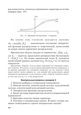 40
рая вычисляется, используя оцениваемые параметры на основе
выборки (рис. 27).
Рис. 27. Критерий Колмагорова—Смирнова
На основе этих статистик находится значение
},max{ 
 nnn DDD — максимальное отклонение эмпиричес-
кой функции распределения от теоретической, вычисленной
на основе оценок параметров распределения.
Критическую область находят из неравенства: , dDn n
где d
— квантиль предельного распределения Колмагорова
1 – Кp
(d
) = . На основе критической точки Кp
находится
вычисленный уровень значимости 
. Если 
< , то гипотеза
отвергается.
Примечание. Хорошо, если по обоим критериям нет основания отверг-
нуть гипотезу. Что делать, если по одному критерию гипотеза отвергается, а
по другому критерию нет основания отвергнуть эту же гипотезу? Тогда
среди гипотез нужно выбрать ту, для которой оба вычисленных уровня
значимости максимальны, то есть близки к тому, чтобы не отвергать гипоте-
зу (так как если 
< , то Н0
отвергается).
Контрольные вопросы к разделу 3
1. Понятие выборки и генеральной совокупности.
2. Понятие частоты, относительной частоты, кумулятивной
частоты, относительной кумулятивной частоты.
3. Эмпирическая функция распределения.
4. Какая числовая характеристика является аппроксимацией
вероятности?
5. Критерии качества оценки параметра.
6. Точечные и интервальные оценки. В каких случаях воз-
никает необходимость строить интервальные оценки?
 