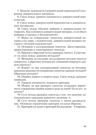 41
7. Понятие надежности (доверительной вероятности) пост-
роения доверительного интервала.
8. Связь между уровнем значимости и доверительной веро-
ятностью.
9. Связь между доверительной вероятностью и доверитель-
ным интервалом.
10. Связь между объемом выборки и доверительным ин-
тервалом. Как изменится доверительный интервал, если объем
выборки устремить к бесконечности?
11. Верно ли утверждение: поскольку доверительный ин-
тервал стал шире, следовательно, доверительный интервал по-
строен с большей надежностью?
12. Основная и альтернативная гипотезы. Двухсторонняя,
правосторонняя и левосторонняя гипотезы.
13. Прямой и обратный метод проверки гипотез. Существу-
ет ли связь между данными методами?
14. Возможна ли ситуация, когда прямым методом гипотеза
отвергнута, а обратным методом нет оснований отвергнуть дан-
ную гипотезу?
15. Влияет ли вид альтернативной гипотезы на методику
принятия решения об отвержении гипотезы прямым методом?
Обратным методом?
16. Ошибка первого и второго рода. Связь между данными
ошибками.
17. Уровень значимости, мощность критерия.
18. Можно ли при проверке гипотезы установить вероят-
ность совершения ошибки первого рода нулевой? Если нет, то
почему?
19. Суть метода проверки гипотезы о том, что значение ма-
тематического ожидания равняется значению b.
20. Суть метода проверки гипотезы о законе распределе-
ния. Основные ограничения критерия согласия Пирсона.
21. Критерий согласия и критерий Колмагорова—Смирнова.
 