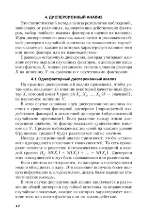 42
4. ДИСПЕРСИОННЫЙ АНАЛИЗ
Это статистический метод анализа результатов наблюдений,
зависящих от различных, одновременно действующих факто-
ров, выбор наиболее важных факторов и оценки их влияния.
Идея дисперсионного анализа заключается в разложении об-
щей дисперсии случайной величины на независимые случай-
ные слагаемые, каждое из которых характеризует влияние того
или иного фактора или их взаимодействие.
Сравнивая остаточную дисперсию, которая учитывает вли-
яние неучтенных или случайных факторов, и дисперсию вход-
ного фактора Х, можно установить степень влияния фактора
Х на величину Y по сравнению с неучтенными факторами.
4.1. Однофакторный дисперсионный анализ
На практике дисперсионный анализ применяют, чтобы ус-
тановить, оказывает ли влияние некоторый качественный фак-
тор Х, который имеет k уровней Х1
, Х2
, …, Хk
(k — значений),
на изучаемую величину Y.
В этом случае основная идея дисперсионного анализа со-
стоит в сравнении факторной дисперсии (порождаемой воз-
действием фактора) и остаточной дисперсии (обусловленной
случайными причинами). Если различие между этими дис-
персиями значимо, то фактор оказывает существенное влия-
ние на Y. Средние наблюдаемых значений на каждом уровне
(групповые средние) будут различаться также значимо.
Иногда дисперсионный анализ применяют, чтобы устано-
вить однородности нескольких совокупностей. То есть прове-
ряют гипотезу о равенстве математических ожиданий в каж-
дой группе: Н0
: М(Х1
) = М(Х2
) = … = М(Хk
). Дисперсии
этих совокупностей могут быть одинаковыми или различными.
Если гипотеза не отвергается, то однородные совокупности
можно объединить в одну. Это позволяет получить более пол-
ную информацию и, следовательно, делать более надежные ста-
тистические выводы.
В этом случае дисперсионный анализ заключается в разло-
жении общей дисперсии случайной величины на независимые
случайные слагаемые, каждое из которых характеризует вли-
яние того или иного фактора или их взаимодействие.
 