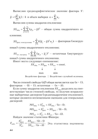44
Вычислим среднеарифметическое значение фактора Y:
kyy
k
i
i /)(
1


 и объем выборки .
1



k
i
inn
Вычислим суммы квадратов отклонения:

 

k
j
n
i
ji
j
yySS
1 1
2
общ )( — общая сумма квадратичного от-
клонения;



k
j
jj nyySS
1
2
аямежгрупповфакт. ))(( — факторная (межгруп-
повая) сумма квадратичного отклонения;
 
 

k
j
n
i
jji
j
yySS
1 1
2
внутригрост. )( — остаточная (внутригруп-
повая) сумма квадратичного отклонения.
Имеет место следующее соотношение:
minmax
const.остфакобщ

 SSSSSS
Воздействие фактора | Воздействие случайной величины.
Число степеней свободы (df) общая вычисляется как (n – 1);
факторная — (k – 1); остаточная — (n – k).
Если сумму квадратов отклонения SSобщ
разделить на соот-
ветствующее число степеней свободы, то получим исправлен-
ные выборочные дисперсии (среднеквадратичное отклонение),
которые являются несмещенными оценками для генеральных
дисперсий:
)./(
);1/(
);1/(
ост
2
остост
факт
2
фактфакт
общ
2
общобщ
knSSSMS
kSSSMS
nSSSMS



Найдем значение статистики Фишера:
.
)/(
)1/(
ост
факт
2
ост
2
факт
набл
knSS
kSS
S
S
F


 Эта статистика подчинена
 