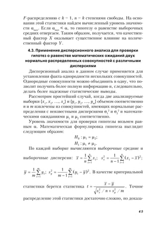 45
F-распределению с k – 1, n – k степенями свободы. На осно-
вании этой статистики найдем вычисленный уровень значимо-
сти выч
. Если выч
< , то гипотезу о равенстве выборочных
средних отвергаем. Таким образом, получается, что качествен-
ный фактор X оказывает существенное влияние на количе-
ственный фактор Y.
4.3. Применение дисперсионного анализа для проверки
гипотез о равенстве математических ожиданий двух
нормально распределенных совокупностей с различными
дисперсиями
Дисперсионный анализ в данном случае применяется для
установления факта однородности нескольких совокупностей.
Однородные совокупности можно объединить в одну, что по-
зволит получить более полную информацию и, следовательно,
делать более надежные статистические выводы.
Рассмотрим простейший случай, когда две анализируемые
выборки {x1
, x2
, …, xn
} и {y1
, y2
, …, ym
} объемом соответственно
n и m извлечены из совокупностей, имеющих нормальные рас-
пределения с неизвестными дисперсиями 1
2
и 2
2
и математи-
ческими ожиданиями 1
и 2
соответственно.
Уровень значимости для проверки гипотезы возьмем рав-
ным . Математическая формулировка гипотеза выглядит
следующим образом:
.:
;:
211
210


H
H
По каждой выборке вычисляются выборочные средние и
выборочные дисперсии: ;
1
1



n
i
ix
n
x ;)(
1
1
1
22





n
i
ix xx
n
s
;
1
1



m
i
iy
m
y .)(
1
1
1
22





m
i
iy yy
m
s В качестве критериальной
статистики берется статистика .
// 22
msns
yx
t
yx 

 Точное
распределение этой статистики достаточно сложно, но доказа-
 