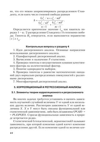 46
но, что его можно аппроксимировать распределением Стью-
дента, если взять число степеней свободы равным
.
1
)/(
1
)/(
)//(
2222
222





m
ms
n
ns
msns
k
yx
yx
Определяется критическое значение tкр
как квантиль по-
рядка 1 – /2 распределения Стьюдента с k степенями свобо-
ды. Гипотеза Н0
отвергается, если выполняется неравенство
| t |  tкр
.
Контрольные вопросы к разделу 4
1. Идея дисперсионного анализа. Основные направления
использования дисперсионного анализа.
2. Однофакторный дисперсионный анализ.
3. Вычисление и назначение F-статистики.
4. Проверки гипотезы о несущественном влиянии качествен-
ного фактора на количественный фактор.
5. Понятие однородности выборок.
6. Проверка гипотезы о равенстве математических ожида-
ний двух нормально распределенных совокупностей с различ-
ными дисперсиями.
7. Многофакторный дисперсионный анализ.
5. КОРРЕЛЯЦИОННЫЙ И РЕГРЕССИОННЫЙ АНАЛИЗЫ
5.1. Элементы теории корреляционного и регрессионного
анализа
Во многих задачах требуется установить и оценить зависи-
мость изучаемой случайной величины Y от одной или несколь-
ких других величин. Рассмотрим зависимость Y от одной ве-
личины X. X и Y могут быть связаны функциональной или
статистической зависимостями, либо быть независимы (Р(АВ) =
= Р(А)Р(В)). Строгая функциональная зависимость в приро-
де встречается редко.
Статистической (стохастической, вероятностной) называют
зависимость, при которой изменение одной влечет изменение
распределения другой. Если изменение одной из величин вле-
 