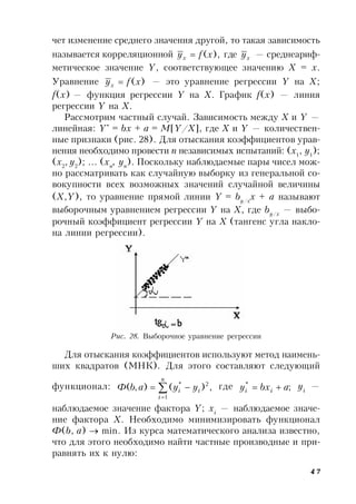 47
чет изменение среднего значения другой, то такая зависимость
называется корреляционной ),(xfyx  где xy — среднеариф-
метическое значение Y, соответствующее значению Х = х.
Уравнение )(xfyx  — это уравнение регрессии Y на Х;
f(x) — функция регрессии Y на Х. График f(x) — линия
регрессии Y на Х.
Рассмотрим частный случай. Зависимость между Х и Y —
линейная: Y*
= bx + a = M[Y/X], где Х и Y — количествен-
ные признаки (рис. 28). Для отыскания коэффициентов урав-
нения необходимо провести n независимых испытаний: (x1
, y1
);
(x2
, y2
); … (xn
, yn
). Поскольку наблюдаемые пары чисел мож-
но рассматривать как случайную выборку из генеральной со-
вокупности всех возможных значений случайной величины
(X,Y), то уравнение прямой линии Y = by/x
x + a называют
выборочным уравнением регрессии Y на X, где by/x
— выбо-
рочный коэффициент регрессии Y на X (тангенс угла накло-
на линии регрессии).
Рис. 28. Выборочное уравнение регрессии
Для отыскания коэффициентов используют метод наимень-
ших квадратов (МНК). Для этого составляют следующий
функционал: ,)(),(
1
2*



n
i
ii yyabФ где ;*
abxy ii  yi
—
наблюдаемое значение фактора Y; xi
— наблюдаемое значе-
ние фактора X. Необходимо минимизировать функционал
Ф(b, a)  min. Из курса математического анализа известно,
что для этого необходимо найти частные производные и при-
равнять их к нулю:
 