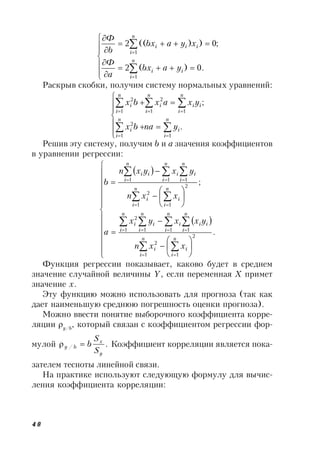 48

















n
i
ii
n
i
iii
yabx
a
Ф
xyabx
b
Ф
1
1
.0)(2
;0))((2
Раскрыв скобки, получим систему нормальных уравнений:













.
;
11
2
11
2
1
2
n
i
i
n
i
i
n
i
ii
n
i
i
n
i
i
ynabx
yxaxbx
Решив эту систему, получим b и а значения коэффициентов
в уравнении регрессии:
 
 







































.
;
2
11
2
1111
2
2
11
2
111
n
i
i
n
i
i
n
i
ii
n
i
i
n
i
i
n
i
i
n
i
i
n
i
i
n
i
i
n
i
i
n
i
ii
xxn
yxxyx
a
xxn
yxyxn
b
Функция регрессии показывает, каково будет в среднем
значение случайной величины Y, если переменная X примет
значение х.
Эту функцию можно использовать для прогноза (так как
дает наименьшую среднюю погрешность оценки прогноза).
Можно ввести понятие выборочного коэффициента корре-
ляции y/b
, который связан с коэффициентом регрессии фор-
мулой ./
y
x
by
S
S
b Коэффициент корреляции является пока-
зателем тесноты линейной связи.
На практике используют следующую формулу для вычис-
ления коэффициента корреляции:
 