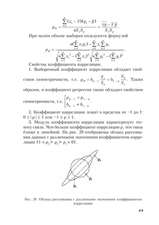 49
.
))((
1
yxyx
n
i
ii
B
SS
yxxy
SnS
yyxx






При малом объеме выборки пользуются формулой
.
)()(
)(
1
2
1
2
1
2
1
2
1 11
  
 
  
 



n
i
n
i
ii
n
i
n
i
ii
n
i
n
i
ii
n
i
ii
B
yynxxn
yxyxn
Свойства коэффициента корреляции.
1. Выборочный коэффициент корреляции обладает свой-
ством симметричности, т.е. .//
x
y
yx
y
x
xyB
S
S
b
S
S
b  Таким
образом, и коэффициент регрессии также обладает свойством
симметричности, т.е. .
//
//






yxxy
yxxy
bb
2. Коэффициент корреляции лежит в пределах от –1 до 1:
0  |  |  1 или –1    1.
3. Модуль коэффициента корреляции характеризует тес-
ноту связи. Чем больше коэффициент корреляции , тем связь
ближе к линейной. На рис. 29 отображены облака рассеива-
ния данных с различными значениями коэффициентов корре-
ляции (1  3
> 2
> 1
 0).
Рис. 29. Облака рассеивания с различными значениями коэффициентов
корреляции
 