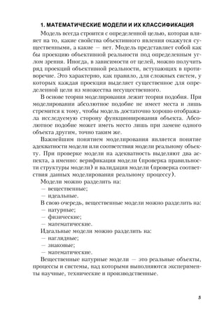 5
1. МАТЕМАТИЧЕСКИЕ МОДЕЛИ И ИХ КЛАССИФИКАЦИЯ
Модель всегда строится с определенной целью, которая вли-
яет на то, какие свойства объективного явления окажутся су-
щественными, а какие — нет. Модель представляет собой как
бы проекцию объективной реальности под определенным уг-
лом зрения. Иногда, в зависимости от целей, можно получить
ряд проекций объективной реальности, вступающих в проти-
воречие. Это характерно, как правило, для сложных систем, у
которых каждая проекция выделяет существенное для опре-
деленной цели из множества несущественного.
В основе теории моделирования лежит теория подобия. При
моделировании абсолютное подобие не имеет места и лишь
стремится к тому, чтобы модель достаточно хорошо отобража-
ла исследуемую сторону функционирования объекта. Абсо-
лютное подобие может иметь место лишь при замене одного
объекта другим, точно таким же.
Важнейшим понятием моделирования является понятие
адекватности модели или соответствия модели реальному объек-
ту. При проверке модели на адекватность выделяют два ас-
пекта, а именно: верификация модели (проверка правильнос-
ти структуры модели) и валидация модели (проверка соответ-
ствия данных моделирования реальному процессу).
Модели можно разделить на:
— вещественные;
— идеальные.
В свою очередь, вещественные модели можно разделить на:
— натурные;
— физические;
— математические.
Идеальные модели можно разделить на:
— наглядные;
— знаковые;
— математические.
Вещественные натурные модели — это реальные объекты,
процессы и системы, над которыми выполняются эксперимен-
ты научные, технические и производственные.
 