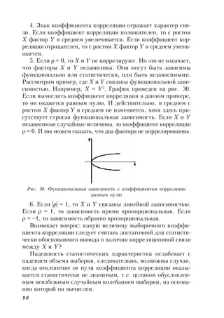 50
4. Знак коэффициента корреляции отражает характер свя-
зи. Если коэффициент корреляции положителен, то с ростом
Х фактор Y в среднем увеличивается. Если коэффициент кор-
реляции отрицателен, то с ростом Х фактор Y в среднем умень-
шается.
5. Если  = 0, то X и Y не коррелируют. Но это не означает,
что факторы X и Y независимы. Они могут быть зависимы
функционально или статистически, или быть независимыми.
Рассмотрим пример, где X и Y связаны функциональной зави-
симостью. Например, X = Y2
. График приведен на рис. 30.
Если вычислить коэффициент корреляции в данном примере,
то он окажется равным нулю. И действительно, в среднем с
ростом X фактор Y в среднем не изменяется, хотя здесь при-
сутствует строгая функциональная зависимость. Если X и Y
независимые случайные величины, то коэффициент корреляции
 = 0. И мы можем сказать, что два фактора не коррелированны.
Рис. 30. Функциональная зависимость с коэффициентом корреляции
равным нулю
6. Если || = 1, то Х и Y связаны линейной зависимостью.
Если  = 1, то зависимость прямо пропорциональная. Если
 = –1, то зависимость обратно пропорциональная.
Возникает вопрос: какую величину выборочного коэффи-
циента корреляции следует считать достаточной для статисти-
чески обоснованного вывода о наличии корреляционной связи
между X и Y?
Надежность статистических характеристик ослабевает с
падением объема выборки, следовательно, возможны случаи,
когда отклонение от нуля коэффициента корреляции оказы-
вается статистически не значимым, т.е. целиком обусловлен-
ным неизбежным случайным колебанием выборки, на основа-
нии которой он вычислен.
 