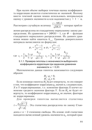 51
При малом объеме выборки точечная оценка коэффициен-
та корреляции является статистически не значимой. Поэтому
вместо точечной оценки можно использовать интервальную
оценку с уровнем значимости  или надежностью  = 1 – .
Рассмотрим случайную величину ,
)(
)(
zD
zMz 
которая прибли-
женно распределена по стандартному нормальному закону рас-
пределения. Из уравнения  = 2Ф(k) – 1, где  — функция
стандартного нормального распределения. Из данного урав-
нения можно найти квантиль k1–
. Границы доверительного
интервала вычисляются по формулам:
1
1
1
1
2
2
1


 z
z
e
e
и ,
1
1
2
2
2
2
2


 z
z
e
e
где ;
31
1
ln
2
1 2
1
1






n
k
z .
31
1
ln
2
1 2
1
2






n
k
z
5.1.1. Проверка гипотезы о незначимости выборочного
коэффициента корреляции при заданном уравнении
значимости  = 0,05
Математически данная гипотеза записывается следующим
образом:
Н0
: b
= 0,
Н1
: b
 0.
Если основная гипотеза Н0
будет отвергнута, то это говорит
о том, что коэффициент корреляции b
значим и, следовательно,
X и Y коррелированные, т.е. изменение фактора X влечет из-
менение среднего значения фактора Y. Если Н0
не будет от-
вергнута, то коэффициент корреляции b
не значим, факторы
не коррелированы.
Для проверки гипотезы вычисляется статистика
.
1
2
2
b
b n
t


 Эта статистика распределена по закону Стью-
дента с n – 2 степенями свободы. На основе этой статистики
находится вычисленный уровень значимости b
, который срав-
 