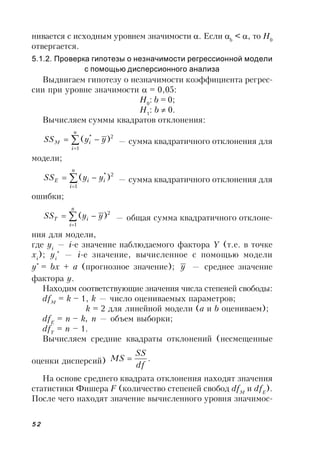 52
нивается с исходным уровнем значимости . Если b
< , то Н0
отвергается.
5.1.2. Проверка гипотезы о незначимости регрессионной модели
с помощью дисперсионного анализа
Выдвигаем гипотезу о незначимости коэффициента регрес-
сии при уровне значимости  = 0,05:
H0
: b = 0;
H1
: b  0.
Вычисляем суммы квадратов отклонения:



n
i
iM yySS
1
2*
)( — сумма квадратичного отклонения для
модели;



n
i
iiE yySS
1
2*
)( — сумма квадратичного отклонения для
ошибки;



n
i
iT yySS
1
2
)( — общая сумма квадратичного отклоне-
ния для модели,
где yi
— i-е значение наблюдаемого фактора Y (т.е. в точке
xi
); yi
*
— i-е значение, вычисленное с помощью модели
у*
= bx + a (прогнозное значение); y — среднее значение
фактора y.
Находим соответствующие значения числа степеней свободы:
dfM
= k – 1, k — число оцениваемых параметров;
k = 2 для линейной модели (а и b оцениваем);
dfE
= n – k, n — объем выборки;
dfT
= n – 1.
Вычисляем средние квадраты отклонений (несмещенные
оценки дисперсий) .
df
SS
MS 
На основе среднего квадрата отклонения находят значения
статистики Фишера F (количество степеней свобод dfM
и dfE
).
После чего находят значение вычисленного уровня значимос-
 
