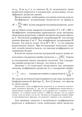 53
ти B
. Если B
< , то гипотеза Н0
(о незначимости линии
регрессии) отвергается. Следовательно, делаем вывод, что ко-
эффициент регрессии значим.
Введем понятия, необходимые для оценки качества модели.
Коэффициент детерминации вычисляется по формуле
%1002
Т
М
SS
SS
R  (сумма квадратов отклонения регрессии, делен-
ная на общую сумму квадратов отклонения), 0 %  R2
 100 %.
Коэффициент детерминации характеризует долю дисперсии,
объяснимую регрессией, в общей дисперсии выходного факто-
ра Y. Чем больше коэффициент детерминации R2
, тем сильнее
влияние фактора Х на Y. Чем коэффициент детерминации R2
больше, тем модель лучше. Если R2
> 50 % , то это хорошая
регрессионная модель. При исследовании нескольких моде-
лей, лучшей считается модель, где значение коэффициента де-
терминации больше.
В качестве оценки качества построенной модели можно ис-
пользовать стандартную ошибку регрессии ЕMS (корень
из несмещенной оценки дисперсии остатков). Чем стандарт-
ная ошибка регрессии  меньше, тем модель лучше.
Значения tj
(t-статистика) вычисляются как отношение
значения коэффициента регрессии bj
к стандартной ошибке:
,
j
j
j
b
t

 где j
— стандартная ошибка в определении bj
(
df
S2
).
По модулю величина |tj
| рассматривается как мера значимости
(информативности) фактора Xj
. Чем |tj
| больше, тем фактор
Xj
, более значим.
Примечание. Сами коэффициенты регрессии bj
не являются показате-
лями значимости фактора Xj
, так как эти коэффициенты вычисляются в
определенных единицах. Например, если измерить вес в граммах и кило-
граммах, то в первом случае bj
будет в 1000 раз больше, чем во втором
случае, хотя это один и тот же вес. Деление на стандартную ошибку убира-
ет масштабируемость фактора, что позволяет говорить о его значимости.
Для проверки гипотезы о незначимости коэффициентов
регрессии и свободного члена необходимо найти вычислен-
 