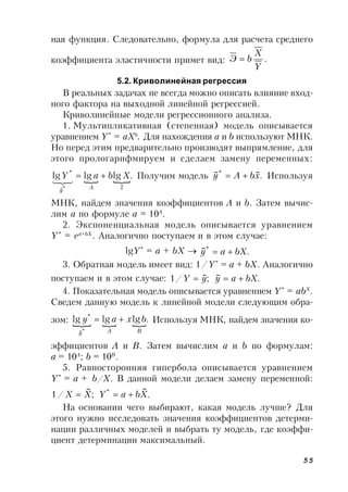55
ная функция. Следовательно, формула для расчета среднего
коэффициента эластичности примет вид: .
Y
X
bЭ 
5.2. Криволинейная регрессия
В реальных задачах не всегда можно описать влияние вход-
ного фактора на выходной линейной регрессией.
Криволинейные модели регрессионного анализа.
1. Мультипликативная (степенная) модель описывается
уравнением Y*
= aXb
. Для нахождения a и b используют МНК.
Но перед этим предварительно производят выпрямление, для
этого прологарифмируем и сделаем замену переменных:
 .lglglg
~~
*
* xAy
XbaY 

Получим модель .~~*
xbAy  Используя
МНК, найдем значения коэффициентов A и b. Затем вычис-
лим a по формуле а = 10A
.
2. Экспоненциальная модель описывается уравнением
Y*
= ea+bX
. Аналогично поступаем и в этом случае:
lgY*
= a + bX  .~*
bXay 
3. Обратная модель имеет вид: 1/Y*
= a + bX. Аналогично
поступаем и в этом случае: .~;~/1 bXayyY 
4. Показательная модель описывается уравнением Y*
= abX
.
Сведем данную модель к линейной модели следующим обра-
зом:   .lglglg
*~
*
BAy
bxay  Используя МНК, найдем значения ко-
эффициентов A и B. Затем вычислим a и b по формулам:
а = 10A
; b = 10B
.
5. Равносторонняя гипербола описывается уравнением
Y*
= a + b/X. В данной модели делаем замену переменной:
.
~
;
~
/1 *
XbaYXX 
На основании чего выбирают, какая модель лучше? Для
этого нужно исследовать значения коэффициентов детерми-
нации различных моделей и выбрать ту модель, где коэффи-
циент детерминации максимальный.
 