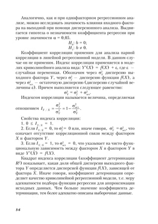56
Аналогично, как и при однофакторном регрессионном ана-
лизе, можно исследовать значимость влияния входного факто-
ра на выходной при помощи дисперсионного анализа. Выдви-
гается гипотеза о незначимости коэффициента регрессии при
уровне значимости  = 0,05.
H0
: b = 0;
H1
: b  0.
Коэффициент корреляции применим для анализа парной
корреляции в линейной регрессионной модели. В данном слу-
чае он не применим. Индекс корреляции применяется в моде-
лях криволинейного анализа вида: Y*
(X) = f(X) + , где  —
случайная переменная. Обозначим через 2
Y
дисперсию вы-
ходного фактора Y, через 2
f
— дисперсию функции f(X), а
через 2
ост
— остаточную дисперсию (дисперсию случайной ве-
личины ). Причем выполняется следующее равенство:
2
Y
= 2
f
+ 2
ост
.
Индексом корреляции называется величина, определяемая
отношением .1 2
2
ост
2
2
/
YY
f
XYI






Свойства индекса корреляции:
1. 0  IY/X
 = 1.
2. Если IY/X
= 0, то 2
f
= 0 или, иначе говоря, 2
Y
= 2
ост
, что
означает отсутствие корреляционной связи между фактором
X и фактором Y.
3. Если IY/X
= 1, то 2
ост
 = 0, что указывает на чисто функ-
циональную зависимость между фактором X и фактором Y в
виде Y*
(X) = f(X).
Квадрат индекса корреляции (коэффициент детерминации
R2
) показывает, какая доля общей дисперсии выходного фак-
тора Y определяется дисперсией функции f(X), зависящей от
фактора X. Иначе говоря, коэффициент детерминации опре-
деляет качество криволинейной регрессионной модели, т.е. меру
адекватности подбора функции регрессии для аппроксимации
исходных данных. Чем больше значение коэффициента де-
терминации, тем более адекватно описаны выборочные данные.
 