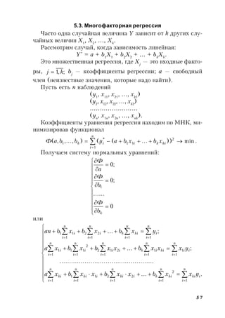 57
5.3. Многофакторная регрессия
Часто одна случайная величина Y зависит от k других слу-
чайных величин X1
, X2
, …, Xk
.
Рассмотрим случай, когда зависимость линейная:
Y*
= a + b1
X1
+ b2
X2
+ … + bk
Xk
.
Это множественная регрессия, где Xj
— это входные факто-
ры, ;,1 kj  bj
— коэффициенты регрессии; a — свободный
член (неизвестные значения, которые надо найти).
Пусть есть n наблюдений
(y1
, x11
, x21
, …, xk1
)
(y2
, x12
, x22
, …, xk2
)
……………………
(yn
, x1n
, x2n
, …, xnk
).
Коэффициенты уравнения регрессии находим по МНК, ми-
нимизировав функционал
.min))...((),...,,(
1
2
11
*
1  

n
i
kikiik xbxbaybbaФ
Получаем систему нормальных уравнений:




















0
......
;0
;0
1
kb
Ф
b
Ф
а
Ф
или




















....
.................................................
;...
;...
11
2
1
22
1
11
1
1
1
1
1
1
212
1
2
11
1
1
111
22
1
11
n
i
iki
n
i
kik
n
i
iki
n
i
iki
n
i
ki
n
i
ii
n
i
kiik
n
i
ii
n
i
i
n
i
i
n
i
i
n
i
kik
n
i
i
n
i
i
yxxbxxbxxbxa
yxxxbxxbxbxa
yxbxbxban
 