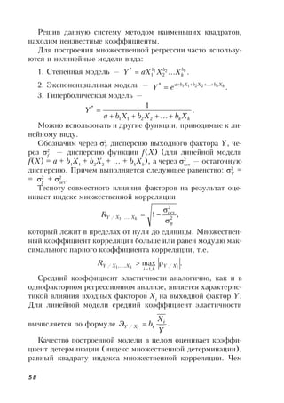 58
Решив данную систему методом наименьших квадратов,
находим неизвестные коэффициенты.
Для построения множественной регрессии часто использу-
ются и нелинейные модели вида:
1. Степенная модель — ....21
21
* kb
k
bb
XXaXY 
2. Экспоненциальная модель — ....* 2211 kkXbXbXba
eY 

3. Гиперболическая модель —
.
...
1
2211
*
kkXbXbXba
Y


Можно использовать и другие функции, приводимые к ли-
нейному виду.
Обозначим через 2
Y
дисперсию выходного фактора Y, че-
рез 2
f
— дисперсию функции f(X) (для линейной модели
f(X) = a + b1
X1
+ b2
X2
+ … + bk
Xk
), а через 2
ост
— остаточную
дисперсию. Причем выполняется следующее равенство: 2
Y
=
= 2
f
+ 2
ост
.
Тесноту совместного влияния факторов на результат оце-
нивает индекс множественной корреляции
,1 2
2
ост
...,,/ 1
у
XXY k
R



который лежит в пределах от нуля до единицы. Множествен-
ный коэффициент корреляции больше или равен модулю мак-
симального парного коэффициента корреляции, т.е.
.max /
,1
,...,/ 1 ik XY
ki
XXYR 

Средний коэффициент эластичности аналогично, как и в
однофакторном регрессионном анализе, является характерис-
тикой влияния входных факторов Xi
на выходной фактор Y.
Для линейной модели средний коэффициент эластичности
вычисляется по формуле ./
Y
X
bЭ i
iXY i

Качество построенной модели в целом оценивает коэффи-
циент детерминации (индекс множественной детерминации),
равный квадрату индекса множественной корреляции. Чем
 