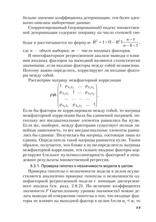59
больше значение коэффициента детерминации, тем более адек-
ватно описаны выборочные данные.
Скорректированный (нормированный) индекс множествен-
ной детерминации содержит поправку на число степеней сво-
боды и рассчитывается по формуле ,
1
1
)1(1 22



kn
n
RR

где n — объем выборки; m — число входных факторов.
В многофакторном регрессионном анализе выводы о влия-
нии входных факторов на выходной являются статистически
значимыми, если входные факторы между собой независимы.
Поэтому важно определить, коррелируют ли входные факто-
ры между собой.
Рассмотрим матрицу межфакторной корреляции
.
1...
............
...1
...1
21
212
121


















XXXX
XXXX
XXXX
kk
k
k
PΡ
Если бы факторы не коррелировали между собой, то матрица
межфакторной корреляции была бы единичной матрицей, по-
скольку все внедиагональные элементы равнялись бы нулю.
Если же, наоборот, между факторами существует полная ли-
нейная зависимость, то все внедиагональные элементы равня-
лись бы единице. Получилась бы матрица, состоящая лишь из
единиц. Определитель такой матрицы равняется нулю. Таким
образом, получается, чем ближе к нулю определитель матрицы
межфакторной корреляции, тем сильнее входные факторы кор-
релируют (сильнее мультиколлинеарность факторов) и нена-
дежнее результаты множественной регрессии.
5.3.1. Проверка гипотез о незначимости модели в целом
Проверка гипотезы о незначимости модели в целом осуще-
ствляется аналогично проверке гипотезы о незначимости од-
нофакторной регрессионной модели с помощью дисперсион-
ного анализа (см. разд. 2.8.2). По величине коэффициента
значимости F (вычисленному уровню значимости) можно де-
лать выводы об отвержении гипотезы о том, что входные фак-
торы не влияют на выходной фактор в целом (если j
< , то
 