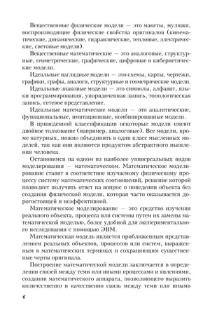 6
Вещественные физические модели — это макеты, муляжи,
воспроизводящие физические свойства оригиналов (кинема-
тические, динамические, гидравлические, тепловые, электричес-
кие, световые модели).
Вещественные математические — это аналоговые, структур-
ные, геометрические, графические, цифровые и кибернетичес-
кие модели.
Идеальные наглядные модели — это схемы, карты, чертежи,
графики, графы, аналоги, структурные и геометрические модели.
Идеальные знаковые модели — это символы, алфавит, язы-
ки программирования, упорядоченная запись, топологическая
запись, сетевое представление.
Идеальные математические модели — это аналитические,
функциональные, имитационные, комбинированные модели.
В приведенной классификации некоторые модели имеют
двойное толкование (например, аналоговые). Все модели, кро-
ме натурных, можно объединить в один класс мысленных мо-
делей, так как они являются продуктом абстрактного мышле-
ния человека.
Остановимся на одном из наиболее универсальных видов
моделирования — математическом. Математическое модели-
рование ставит в соответствие изучаемому физическому про-
цессу систему математических соотношений, решение которой
позволяет получить ответ на вопрос о поведении объекта без
создания физической модели, которая часто оказывается до-
рогостоящей и неэффективной.
Математическое моделирование — это средство изучения
реального объекта, процесса или системы путем их замены ма-
тематической моделью, более удобной для экспериментально-
го исследования с помощью ЭВМ.
Математическая модель является приближенным представ-
лением реальных объектов, процессов или систем, выражен-
ным в математических терминах и сохраняющим существен-
ные черты оригинала.
Построение математической модели заключается в опреде-
лении связей между теми или иными процессами и явлениями,
создании математического аппарата, позволяющего выразить
количественно и качественно связь между теми или иными
 