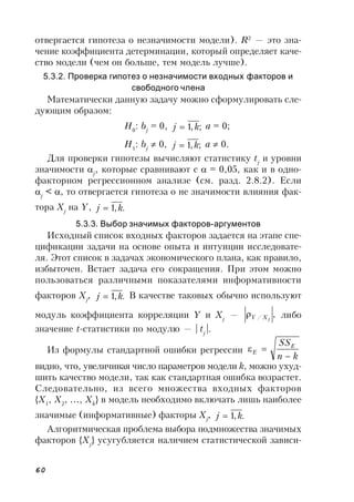 60
отвергается гипотеза о незначимости модели). R2
— это зна-
чение коэффициента детерминации, который определяет каче-
ство модели (чем он больше, тем модель лучше).
5.3.2. Проверка гипотез о незначимости входных факторов и
свободного члена
Математически данную задачу можно сформулировать сле-
дующим образом:
H0
: bj
= 0, ;,1 kj  a = 0;
H1
: bj
 0, ;,1 kj  a  0.
Для проверки гипотезы вычисляют статистику tj
и уровни
значимости j
, которые сравнивают с  = 0,05, как и в одно-
факторном регрессионном анализе (см. разд. 2.8.2). Если
j
< , то отвергается гипотеза о не значимости влияния фак-
тора Xj
на Y, .,1 kj 
5.3.3. Выбор значимых факторов-аргументов
Исходный список входных факторов задается на этапе спе-
цификации задачи на основе опыта и интуиции исследовате-
ля. Этот список в задачах экономического плана, как правило,
избыточен. Встает задача его сокращения. При этом можно
пользоваться различными показателями информативности
факторов Xj
, .,1 kj  В качестве таковых обычно используют
модуль коэффициента корреляции Y и Xj
— ,/ jXY либо
значение t-статистики по модулю — | tj
|.
Из формулы стандартной ошибки регрессии
kn
SSE
E


видно, что, увеличивая число параметров модели k, можно ухуд-
шить качество модели, так как стандартная ошибка возрастет.
Следовательно, из всего множества входных факторов
{X1
, X2
, …, Xk
} в модель необходимо включать лишь наиболее
значимые (информативные) факторы Xj
, .,1 kj 
Алгоритмическая проблема выбора подмножества значимых
факторов {Xj
} усугубляется наличием статистической зависи-
 