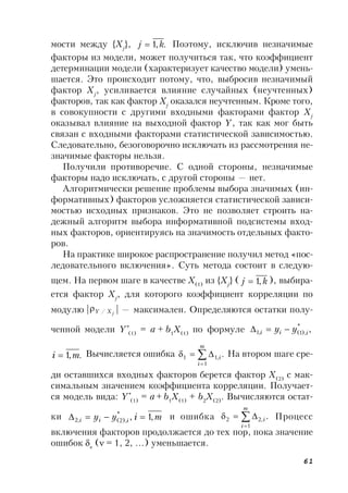 61
мости между {Xj
}, .,1 kj  Поэтому, исключив незначимые
факторы из модели, может получиться так, что коэффициент
детерминации модели (характеризует качество модели) умень-
шается. Это происходит потому, что, выбросив незначимый
фактор Xj
, усиливается влияние случайных (неучтенных)
факторов, так как фактор Xj
оказался неучтенным. Кроме того,
в совокупности с другими входными факторами фактор Xj
оказывал влияние на выходной фактор Y, так как мог быть
связан с входными факторами статистической зависимостью.
Следовательно, безоговорочно исключать из рассмотрения не-
значимые факторы нельзя.
Получили противоречие. С одной стороны, незначимые
факторы надо исключать, с другой стороны — нет.
Алгоритмически решение проблемы выбора значимых (ин-
формативных) факторов усложняется статистической зависи-
мостью исходных признаков. Это не позволяет строить на-
дежный алгоритм выбора информативной подсистемы вход-
ных факторов, ориентируясь на значимость отдельных факто-
ров.
На практике широкое распространение получил метод «пос-
ледовательного включения». Суть метода состоит в следую-
щем. На первом шаге в качестве X(1)
из {Xj
} ( kj ,1 ), выбира-
ется фактор Xj
, для которого коэффициент корреляции по
модулю | jXY / | — максимален. Определяются остатки полу-
ченной модели Y*
(1)
= a + b1
X(1)
по формуле ,*
),1(,1 iii yy 
.,1 mi  Вычисляется ошибка .
1
,11 


m
i
i На втором шаге сре-
ди оставшихся входных факторов берется фактор X(2)
с мак-
симальным значением коэффициента корреляции. Получает-
ся модель вида: Y*
(1)
= a + b1
X(1)
+ b2
X(2)
. Вычисляются остат-
ки miyy iii ,1,*
),2(,2  и ошибка .
1
,22 


m
i
i Процесс
включения факторов продолжается до тех пор, пока значение
ошибок 
( = 1, 2, …) уменьшается.
 