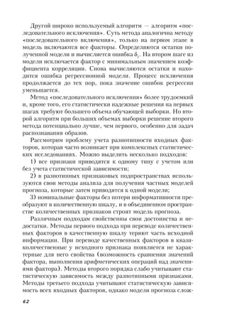 62
Другой широко используемый алгоритм — алгоритм «пос-
ледовательного исключения». Суть метода аналогична методу
«последовательного включения», только на первом этапе в
модель включаются все факторы. Определяются остатки по-
лученной модели и вычисляется ошибка 1
. На втором шаге из
модели исключается фактор с минимальным значением коэф-
фициента корреляции. Снова вычисляются остатки и нахо-
дится ошибка регрессионной модели. Процесс исключения
продолжается до тех пор, пока значение ошибок регрессии
уменьшается.
Метод «последовательного исключения» более трудоемкий
и, кроме того, его статистически надежные решения на первых
шагах требуют большего объема обучающей выборки. Но вто-
рой алгоритм при больших объемах выборки решение второго
метода потенциально лучше, чем первого, особенно для задач
распознавания образов.
Рассмотрим проблему учета разнотипности входных фак-
торов, которая часто возникает при комплексных статистичес-
ких исследованиях. Можно выделить несколько подходов:
1) все признаки приводятся к одному типу с учетом или
без учета статистической зависимости;
2) в разнотипных признаковых подпространствах исполь-
зуются свои методы анализа для получения частных моделей
прогноза, которые затем приводятся к одной модели;
3) номинальные факторы без потери информативности пре-
образуют в количественную шкалу, и в объединенном простран-
стве количественных признаков строят модель прогноза.
Различным подходам свойственны свои достоинства и не-
достатки. Методы первого подхода при переводе количествен-
ных факторов в качественную шкалу теряют часть исходной
информации. При переводе качественных факторов в квази-
количественные у исходного признака появляется не харак-
терные для него свойства (возможность сравнения значений
фактора, выполнения арифметических операций над значени-
ями фактора). Методы второго порядка слабо учитывают ста-
тистическую зависимость между разнотипными признаками.
Методы третьего подхода учитывают статистическую зависи-
мость всех входных факторов, однако модели прогноза слож-
 