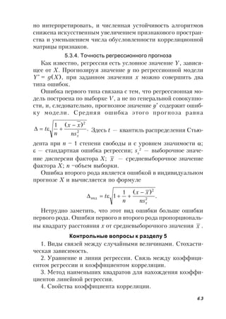63
но интерпретировать, и численная устойчивость алгоритмов
снижена искусственным увеличением признакового простран-
ства и уменьшением числа обусловленности корреляционной
матрицы признаков.
5.3.4. Точность регрессионного прогноза
Как известно, регрессия есть условное значение Y, завися-
щее от X. Прогнозируя значение y по регрессионной модели
Y*
= g(X), при заданном значении x можно совершить два
типа ошибок.
Ошибка первого типа связана с тем, что регрессионная мо-
дель построена по выборке V, а не по генеральной совокупно-
сти, и, следовательно, прогнозное значение y*
содержит ошиб-
ку модели. Средняя ошибка этого прогноза равна
.
)(1
2
2
xns
xx
n
t

 Здесь t — квантиль распределения Стью-
дента при n – 1 степени свободы и с уровнем значимости ;
 — стандартная ошибка регрессии; sx
2
— выборочное значе-
ние дисперсии фактора X; x — средневыборочное значение
фактора X; n –объем выборки.
Ошибка второго рода является ошибкой в индивидуальном
прогнозе X и вычисляется по формуле
.
)(1
1 2
2
инд
xns
xx
n
t


Нетрудно заметить, что этот вид ошибки больше ошибки
первого рода. Ошибки первого и второго рода пропорциональ-
ны квадрату расстояния x от средневыборочного значения x .
Контрольные вопросы к разделу 5
1. Виды связей между случайными величинами. Стохасти-
ческая зависимость.
2. Уравнение и линия регрессии. Связь между коэффици-
ентом регрессии и коэффициентом корреляции.
3. Метод наименьших квадратов для нахождения коэффи-
циентов линейной регрессии.
4. Свойства коэффициента корреляции.
 
