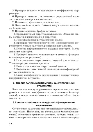 64
5. Проверка гипотезы о незначимости коэффициента кор-
реляции.
6. Проверка гипотезы о незначимости регрессионной моде-
ли на основе дисперсионного анализа.
7. Понятие коэффициента детерминации.
8. Значение t-статистики. Выводы, полученные по значени-
ям t-статистик.
9. Понятие остатков. График остатков.
10. Криволинейный регрессионный анализ. Основные эта-
пы построения криволинейной регрессии.
11. Многофакторный регрессионный анализ.
12. Проверка гипотезы о незначимости многофакторной рег-
рессионной модели на основе дисперсионного анализа.
13. Понятие информативности входных факторов. Выбор
значимых факторов.
14. Проверка гипотезы о незначимости входных факторов
(коэффициентов регрессии).
15. Использование регрессионных моделей для прогноза.
Точность регрессионного прогноза.
16. Показатели качества регрессионной модели.
17. Показатель статистической значимости многофакторный
регрессионной модели.
18. Связь коэффициента детерминации с множественным
коэффициентом регрессии.
6. АНАЛИЗ ЗАВИСИМОСТИ МЕЖДУ КАЧЕСТВЕННЫМИ
ФАКТОРАМИ
Зависимости между порядковыми переменными анализи-
руются с помощью коэффициента согласованности (конкор-
дации), а между номинальными — с помощью таблиц сопря-
женности.
6.1. Анализ зависимости между классификационными
переменными
Остановимся на анализе зависимостей между номинальны-
ми факторами. Напомним, что номинальные (классификаци-
онные) переменные принимают значения, которые можно раз-
бить на непересекающиеся множества, но эти множества труд-
 