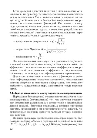 66
Если критерий проверки гипотезы о независимости уста-
навливает, что существует статистически значимая зависимость
между переменными X и Y, то полезно иметь какую-то число-
вую меру этой зависимости (наподобие коэффициента корре-
ляции для количественных факторов). Статистика t в силу
ряда причин не может выступать непосредственно в качестве
такой меры зависимости, однако на ее основе разработано не-
сколько показателей зависимости классификационных пере-
менных, среди которых выделим следующие:
— коэффициент сопряженности ;
nt
t
C


— мера связи Чупрова ;
)1)(1( 

srn
t
K
— коэффициент .
n
t

Эти коэффициенты используются в различных ситуациях,
и каждый из них имеет свои преимущества и недостатки. Ко-
эффициент сопряженности аналогичен коэффициенту корре-
ляции. Чем больше значение коэффициента сопряженности,
тем сильнее связь между классификационными переменными.
Для анализа зависимости номинальных факторов разрабо-
таны информационные показатели зависимости, использующие
понятие энтропии и количества информации, что позволяет
определять направленные меры зависимости между перемен-
ными.
6.2. Анализ зависимости между порядковыми переменными
Порядковые (ординарные) переменные отличаются от клас-
сификационных (номинальных) тем, что значения порядко-
вых переменных ранжированы в соответствии с некоторой за-
данной шкалой. Значения ординарных величин считаются
рангами, присвоенными им в соответствии с этой шкалой. Ко-
личественные величины являются частным случаем порядко-
вых величин.
Опишем процедуру преобразования выборки в ранги. Рас-
смотрим выборку объема n двухмерной случайной величины
(X, Y): (x1
, y1
), (x2
, y2
), …, (xn
, yn
). Каждому выборочному зна-
 