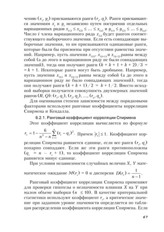 67
чению (xi
, yi
) присваиваются ранги (ri
, qi
). Ранги присваивают-
ся значениям xi
и yi
независимо путем построения отдельных
вариационных рядов x(1)
 x(2)
 …  x(n)
и y(1)
 y(2)
 …  y(n)
.
Число i члена вариационного ряда x(i)
будет рангом соответ-
ствующего выборочного значения. Если есть совпадающие вы-
борочные значения, то им присваиваются одинаковые ранги,
которые были бы присвоены при отсутствии равенства значе-
ний. Например, пусть значения x(k)
, x(k+1)
и x(k+2)
равны между
собой (а до этого в вариационном ряду не было совпадающих
значений), тогда они получают ранги (k + k + 1 + k + 2)/3 =
= k + 1. Некоторые ранги могут быть дробными. Например,
пусть значения x(k)
и x(k+1)
равны между собой (а до этого в
вариационном ряду не было совпадающих значений), тогда
они получают ранги (k + k + 1)/2 = k + 1/2. Вместо исход-
ной выборки получается совокупность двухмерных значений
рангов (R, Q): (r1
, q1
), (r2
, q2
), …, (rn
, qn
).
Для оценивания степени зависимости между порядковыми
факторами используют ранговые коэффициенты корреляции
Спирмена и Кендалла.
6.2.1. Ранговый коэффициент корреляции Спирмена
Этот коэффициент корреляции вычисляется по формуле
.)(
6
1
1
2
3 




n
i
iis qr
nn
r Причем .1sr Коэффициент кор-
реляции Спирмена равняется единице, если все ранги (ri
, qi
)
попарно совпадают. Если же эти ранги противоположны
(qi
 = n — ri
+ 1), то коэффициент корреляции Спирмена
равняется минус единице.
При условии независимости случайных величин X, Y мате-
матическое ожидание M(rs
) = 0 и дисперсия .
1
1
)(


n
rD s
Ранговый коэффициент корреляции Спирмена применяют
для проверки гипотезы о незначимости влияния X на Y при
малом объеме выборки (n  10). В качестве критериальной
статистики используют коэффициент rs
, а критическое значе-
ние при заданном уровне значимости определяется по табли-
цам распределения коэффициента корреляции Спирмена. Если
 