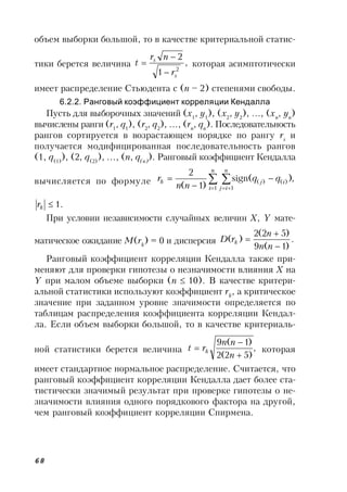 68
объем выборки большой, то в качестве критериальной статис-
тики берется величина ,
1
2
2
s
s
r
nr
t


 которая асимптотически
имеет распределение Стьюдента с (n – 2) степенями свободы.
6.2.2. Ранговый коэффициент корреляции Кендалла
Пусть для выборочных значений (x1
, y1
), (x2
, y2
), …, (xn
, yn
)
вычислены ранги (r1
, q1
), (r2
, q2
), …, (rn
, qn
). Последовательность
рангов сортируется в возрастающем порядке по рангу rs
и
получается модифицированная последовательность рангов
(1, q(1)
), (2, q(2)
), …, (n, q(n)
). Ранговый коэффициент Кендалла
вычисляется по формуле ,)(sign
)1(
2
1 1
)()( 
 



n
i
n
ij
ijk qq
nn
r
.1kr
При условии независимости случайных величин X, Y мате-
матическое ожидание M(rk
) = 0 и дисперсия .
)1(9
)52(2
)(



nn
n
rD k
Ранговый коэффициент корреляции Кендалла также при-
меняют для проверки гипотезы о незначимости влияния X на
Y при малом объеме выборки (n  10). В качестве критери-
альной статистики используют коэффициент rk
, а критическое
значение при заданном уровне значимости определяется по
таблицам распределения коэффициента корреляции Кендал-
ла. Если объем выборки большой, то в качестве критериаль-
ной статистики берется величина ,
)52(2
)1(9



n
nn
rt k которая
имеет стандартное нормальное распределение. Считается, что
ранговый коэффициент корреляции Кендалла дает более ста-
тистически значимый результат при проверке гипотезы о не-
значимости влияния одного порядкового фактора на другой,
чем ранговый коэффициент корреляции Спирмена.
 