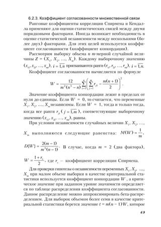 69
6.2.3. Коэффициент согласованности множественной связи
Ранговые коэффициенты корреляции Спирмена и Кендал-
ла применяют для оценки статистических связей между двумя
порядковыми факторами. Иногда возникает необходимость в
оценке статистической независимости между несколькими (бо-
лее двух) факторами. Для этих целей используется коэффи-
циент согласованности (коэффициент конкордации).
Рассмотрим выборку объема n m-мерной случайной вели-
чины Z = (X1
, X2
, …, Xm
). Каждому выборочному значению
(x1i
, x2i
, …, xmi
), ni ,1 присваиваются ранги(r1i
, r2i
, …, rmi
), .,1 ni 
Коэффициент согласованности вычисляется по формуле
.
2
)1(
)(
12
2
1 1
32  
 







 



n
i
m
j
ji
nm
r
nnm
W
Значение коэффициента конкордации лежит в пределах от
нуля до единицы. Если W = 0, то считается, что переменные
X1
, X2
, …, Xm
независимы. Если W = 1, тогда и только тогда,
когда все ранги rji
( mj ,1 ), соответствующие выборочному
значению (x1i
, x2i
, …, xmi
), равны.
При условии независимости случайных величин X1
, X2
, …,
Xm
выполняются следующие равенства: ,
1
)(
m
WM 
.
)1(
)1(2
}{ 3



nm
m
WD В случае, когда m = 2 (два фактора),
,
2
1 sr
W

 где rs
— коэффициент корреляции Спирмена.
Для проверки гипотезы о независимости переменных X1
, X2
, …,
Xm
при малом объеме выборки в качестве критериальной ста-
тистики используется коэффициент конкордации W , а крити-
ческое значение при заданном уровне значимости определяет-
ся по таблице распределения коэффициента согласованности.
Данное распределение можно аппроксимировать бета-распре-
делением. Для выборок объемом более семи в качестве крите-
риальной статистики берется значение t = m(n – 1)W, которое
 