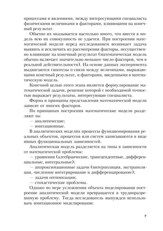 7
процессами и явлениями, между интересующими специалиста
физическими величинами и факторами, влияющими на конеч-
ный результат.
Обычно их оказывается настолько много, что ввести в мо-
дель всю их совокупность не удается. При построении мате-
матической модели перед исследованием возникает задача
выявить и исключить из рассмотрения факторы, несуществен-
но влияющие на конечный результат (математическая модель
обычно включает значительно меньшее число факторов, чем в
реальной действительности). На основе данных эксперимента
выдвигаются гипотезы о связи между величинами, выражаю-
щими конечный результат, и факторами, введенными в матема-
тическую модель.
Конечной целью этого этапа является формулирование ма-
тематической задачи, решение которой с необходимой точнос-
тью выражает результаты, интересующие специалиста.
Форма и принципы представления математической модели
зависят от многих факторов.
По принципам построения математические модели разде-
ляют на:
— аналитические;
— имитационные.
В аналитических моделях процессы функционирования ре-
альных объектов, процессов или систем записываются в виде
явных функциональных зависимостей.
Аналитическая модель разделяется на типы в зависимости
от математической проблемы:
— уравнения (алгебраические, трансцендентные, дифферен-
циальные, интегральные);
— аппроксимационные задачи (интерполяция, экстраполя-
ция, численное интегрирование и дифференцирование);
— задачи оптимизации;
— стохастические проблемы.
Однако по мере усложнения объекта моделирования пост-
роение аналитической модели превращается в трудноразре-
шимую проблему. Тогда исследователь вынужден использо-
вать имитационное моделирование.
 