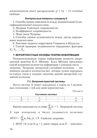 70
асимптотически имеет распределение 2
с (n – 1) степенью
свободы.
Контрольные вопросы к разделу 6
1. Способы оценки зависимости между номинальными (клас-
сификационными) показателями.
2. Матрица (таблица) сопряженности.
3. Коэффициент сопряженности.
4. Мера связи Чупрова.
5. Способы оценки независимости между двумя порядко-
выми показателями.
6. Ранговые индексы корреляции Спирмена и Кендалла.
7. Способ проверки независимости порядковых факторов
X1
, X2
, …, Xm
.
7. ВЕРОЯТНОСТНЫЕ ОСНОВЫ ТЕОРИИ ИНФОРМАЦИИ
Основоположником теории информации является амери-
канский инженер К.Э. Шеннон. Клод Шеннон предложил
способ измерения количества информации с помощью числа —
энтропии. Энтропия дискретной случайной величины — это
минимум среднего количества бит, которое нужно передавать
по каналу связи о текущем значении данной дискретной слу-
чайной величины.
7.1. Энтропия простой системы
Пусть система X может находиться в одном из l возмож-
ных состояниях с той или иной вероятностью.
Таблица 8
Состояния системы
Причем выполняется условие .1
1


k
i
ip Энтропией системы
X при измерении в битах называется величина
.0log)(
1
2


k
i
ii ppXH Свойства энтропии:
1. H(X) = 0, если i: pi
= 1, иначе говоря, если X — константа.
Х x1 … xk
Р p1 … pk
 