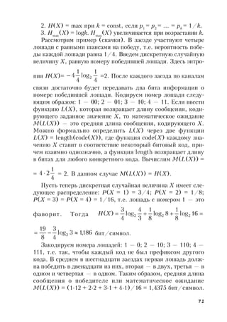 71
2. H(X) = max при k = const, если p1
= p2
= … = pk
= 1/k.
3. Hmax
(X) = logk. Hmax
(X) увеличивается при возрастании k.
Рассмотрим пример (скачки). В заезде участвуют четыре
лошади с равными шансами на победу, т.е. вероятность побе-
ды каждой лошади равна 1/4. Введем дискретную случайную
величину X, равную номеру победившей лошади. Здесь энтро-
пия H(X)=
4
1
log
4
1
4 2 =2. После каждого заезда по каналам
связи достаточно будет передавать два бита информации о
номере победившей лошади. Кодируем номер лошади следу-
ющим образом: 1 — 00; 2 — 01; 3 — 10; 4 — 11. Если ввести
функцию L(X), которая возвращает длину сообщения, коди-
рующего заданное значение X, то математическое ожидание
M(L(X)) — это средняя длина сообщения, кодирующего X.
Можно формально определить L(X) через две функции
L(X) = length(code(X)), где функция code(X) каждому зна-
чению X ставит в соответствие некоторый битовый код, при-
чем взаимно однозначно, а функция length возвращает длину
в битах для любого конкретного кода. Вычислим M(L(X)) =
=
4
1
24  = 2. В данном случае M(L(X)) = H(X).
Пусть теперь дискретная случайная величина X имеет сле-
дующее распределение: P(X = 1) = 3/4; P(X = 2) = 1/8;
P(X = 3) = P(X = 4) = 1/16, т.е. лошадь с номером 1 — это
фаворит. Тогда  16log
8
1
8log
8
1
3
4
log
4
3
)( 222XH
186,13log
4
3
8
19
2  бит/символ.
Закодируем номера лошадей: 1 — 0; 2 — 10; 3 — 110; 4 —
111, т.е. так, чтобы каждый код не был префиксом другого
кода. В среднем в шестнадцати заездах первая лошадь долж-
на победить в двенадцати из них, вторая — в двух, третья — в
одном и четвертая — в одном. Таким образом, средняя длина
сообщения о победителе или математическое ожидание
M(L(X)) = (1∙12 + 2∙2 + 3∙1 + 4∙1)/16 = 1,4375 бит/символ.
 