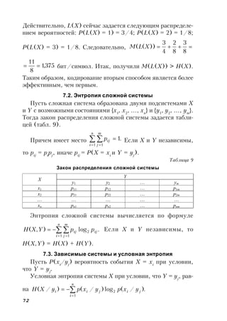 72
Действительно, L(X) сейчас задается следующим распределе-
нием вероятностей: P(L(X) = 1) = 3/4; P(L(X) = 2) = 1/8;
P(L(X) = 3) = 1/8. Следовательно, 
8
3
8
2
4
3
))(( XLM
375,1
8
11
 бит/символ. Итак, получили M(L(X)) > H(X).
Таким образом, кодирование вторым способом является более
эффективным, чем первым.
7.2. Энтропия сложной системы
Пусть сложная система образована двумя подсистемами X
и Y с возможными состояниями {x1
, x2
, …, xn
} и {y1
, y2
, …, ym
}.
Тогда закон распределения сложной системы задается табли-
цей (табл. 9).
Причем имеет место .1
1 1
 
 

n
i
m
j
ijp Если X и Y независимы,
то pij
= pi
pj
, иначе pij
= P(X = xi
и Y = yj
).
Таблица 9
Закон распределения сложной системы
Энтропия сложной системы вычисляется по формуле
.log),(
1
2
1
 
 

n
i
ij
m
j
ij ppYXH Если X и Y независимы, то
H(X,Y) = H(X) + H(Y).
7.3. Зависимые системы и условная энтропия
Пусть P(xi
/yj
) вероятность события X = xi
при условии,
что Y = yj
.
Условная энтропия системы X при условии, что Y = yj
, рав-
на .)/(log)/()/(
1
2


n
i
jijii yxpyxpyXH
Y
X
y1 y2 … ym
x1 p11 p12 … p1m
x2 p21 p22 … p2m
… … … … …
xn pn1 pn2 … pnm
 