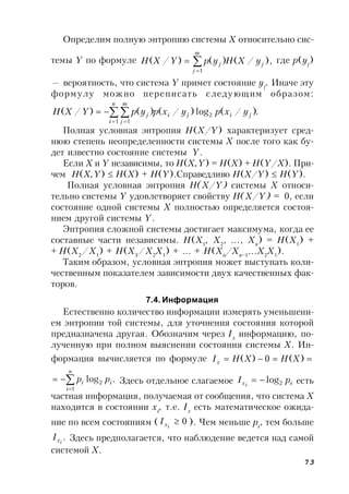 73
Определим полную энтропию системы X относительно сис-
темы Y по формуле ),/()()/(
1
j
m
j
j yXHypYXH 

 где p(yj
)
— вероятность, что система Y примет состояние yj
. Иначе эту
формулу можно переписать следующим образом:
.)/(log)/()()/(
1
2
1
 
 

n
i
jiji
m
j
j yxpyxpypYXH
Полная условная энтропия H(X/Y) характеризует сред-
нюю степень неопределенности системы X после того как бу-
дет известно состояние системы Y.
Если X и Y независимы, то H(X,Y) = H(X) + H(Y/X). При-
чем H(X,Y)  H(X) + H(Y).Справедливо H(X/Y)  H(Y).
Полная условная энтропия H(X/Y) системы X относи-
тельно системы Y удовлетворяет свойству H(X/Y) = 0, если
состояние одной системы X полностью определяется состоя-
нием другой системы Y.
Энтропия сложной системы достигает максимума, когда ее
составные части независимы. H(X1
, X2
, …, Xn
) = H(X1
) +
+ H(X2
/X1
) + H(X3
/X2
X1
) + … + H(Xn
/Xn–1
…X2
X1
).
Таким образом, условная энтропия может выступать коли-
чественным показателем зависимости двух качественных фак-
торов.
7.4. Информация
Естественно количество информации измерять уменьшени-
ем энтропии той системы, для уточнения состояния которой
предназначена другая. Обозначим через Ix
информацию, по-
лученную при полном выяснении состояния системы X. Ин-
формация вычисляется по формуле  )(0)( XHXHIx
.log
1
2


n
i
ii pp Здесь отдельное слагаемое ix pI i 2log есть
частная информация, получаемая от сообщения, что система X
находится в состоянии xi
, т.е. Ix
есть математическое ожида-
ние по всем состояниям ( 0ixI ). Чем меньше pi
, тем больше
.ixI Здесь предполагается, что наблюдение ведется над самой
системой X.
 