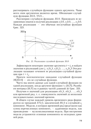 75
рассматривать случайную функцию одного аргумента. Чаще
всего этим аргументом является время. Обозначают случай-
ную функцию X(t), Y(t)…
Рассмотрим случайную функцию X(t). Произведем m не-
зависимых опытов и получим реализации x1
(t), x2
(t), …, xm
(t).
Каждая реализация — это обычная неслучайная функция
(рис. 32).
Рис. 32. Реализации случайной функции X(t)
Зафиксируем некоторое значение аргумента t = tk
и найдем
значения n реализаций для tk
: x1
(tk
), x2
(tk
), …, xm
(tk
) Эти реа-
лизации называют сечением m реализации случайной функ-
ции при t = tk
.
Причем математическое ожидание случайной функции
M[X(t)] — это не случайная функция.
Часто мы имеем данные для одной случайной функции по
одной реализации, когда аргумент функции t  [0,T]. Разобь-
ем интервал [0,T] на n равных частей длинной t (рис. 33).
Получим n значений для реализации x(t1
), x(t2
), …, x(tn
)
или временной ряд, т. е. совокупность значений за несколько
последовательных значений времени.
В общем случае каждый уровень временного ряда форми-
руется из трендовой X*
(ti
), циклической S(ti
) и случайной i
компонент. Модели, в которых временной ряд представлен как
сумма перечисленных компонент, — аддитивная модель, как
произведение — мультипликативная модель. При построении
модели устраняется сезонная компонента из исходных уров-
ней ряда.
X(t)
0
 