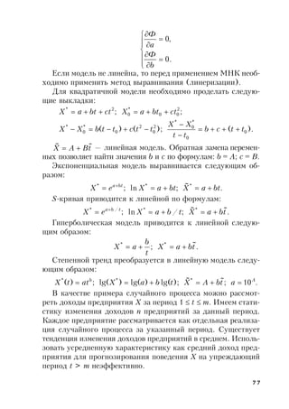 77












.0
,0
b
Ф
а
Ф
Если модель не линейна, то перед применением МНК необ-
ходимо применить метод выравнивания (линеризации).
Для квадратичной модели необходимо проделать следую-
щие выкладки:
).();()(
;;
0
0
*
0
*
2
0
2
0
*
0
*
2
00
*
0
2*
ttcb
tt
XX
ttcttbXX
ctbtaXctbtaX





tBAX
~~
 — линейная модель. Обратная замена перемен-
ных позволяет найти значения b и c по формулам: b = A; c = B.
Экспоненциальная модель выравнивается следующим об-
разом:
.
~
;ln; ***
btaXbtaXeX bta
 
S-кривая приводится к линейной по формулам:
.
~~
;/ln; **/*
tbaXtbaXeX tba
 
Гиперболическая модель приводится к линейной следую-
щим образом:
.
~
; **
tbaX
t
b
aX 
Степенной тренд преобразуется в линейную модель следу-
ющим образом:
.10;
~~
);lg()lg()lg(;)( *** Ab
atbAXtbaXattX 
В качестве примера случайного процесса можно рассмот-
реть доходы предприятия X за период 1  t  m. Имеем стати-
стику изменения доходов n предприятий за данный период.
Каждое предприятие рассматривается как отдельная реализа-
ция случайного процесса за указанный период. Существует
тенденция изменения доходов предприятий в среднем. Исполь-
зовать усредненную характеристику как средний доход пред-
приятия для прогнозирования поведения X на упреждающий
период t > m неэффективно.
 