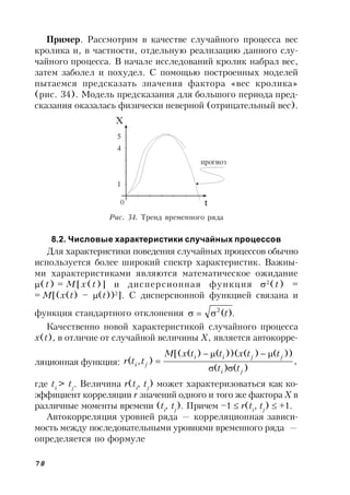 78
Пример. Рассмотрим в качестве случайного процесса вес
кролика и, в частности, отдельную реализацию данного слу-
чайного процесса. В начале исследований кролик набрал вес,
затем заболел и похудел. С помощью построенных моделей
пытаемся предсказать значения фактора «вес кролика»
(рис. 34). Модель предсказания для большого периода пред-
сказания оказалась физически неверной (отрицательный вес).
Рис. 34. Тренд временного ряда
8.2. Числовые характеристики случайных процессов
Для характеристики поведения случайных процессов обычно
используется более широкий спектр характеристик. Важны-
ми характеристиками являются математическое ожидание
(t) = M[x(t)] и дисперсионная функция 2
(t) =
= M[(x(t) – (t))2
]. С дисперсионной функцией связана и
функция стандартного отклонения .)(2
t
Качественно новой характеристикой случайного процесса
x(t), в отличие от случайной величины X, является автокорре-
ляционная функция: ,
)()(
))()())(()([(
),(
ji
jjii
ji
tt
ttxttxM
ttr



где ti
> tj
. Величина r(ti
, tj
) может характеризоваться как ко-
эффициент корреляции r значений одного и того же фактора X в
различные моменты времени (ti
, tj
). Причем –1  r(ti
, tj
)  +1.
Автокорреляция уровней ряда — корреляционная зависи-
мость между последовательными уровнями временного ряда —
определяется по формуле
 