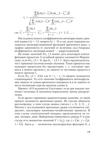 79
 
,
))(())((
))()()((
1 1
2
11
2
1
11
 

 






n
ji
n
ji
jiji
n
ji
jiji
j
xtxxtx
xtxxtx
r
где ,
)(
;
)(
1
1
1
1
jn
tx
x
jn
tx
x
n
ji
i
j
n
ji
i
j









j = 1, 2, … .
Последовательность коэффициентов автокорреляции уров-
ней первого (j = 1), второго (j = 2) и так далее порядков на-
зывается автокорреляционной функцией временного ряда, а
график зависимости ее значений от величины лага (порядка
коэффициента автокорреляции) — коррелограммой.
На языке значений r(ti
, tj
) можно дать некоторую класси-
фикацию процессов. Случайный процесс называется Марков-
ским, если r(ti
, tj
) = 0, при (tj
– ti
) > 1. Здесь предполагается,
что t принимает целочисленные значения. Такие процессы еще
называют процессами без предыстории, т. е. состояние про-
цесса в момент времени tj
не зависит от состояния процесса в
момент времени ti
.
Если r(ti
, tj
) = r(), где  = tj
– ti
, то процесс называется
стационарным. То есть значение коэффициента автокорреля-
ции зависит от длины временного интервала  и не зависит от
места положения отрезка времени длины .
Процесс x(t) называется Гауссовым, если при каждом зна-
чении t величина X подчинена нормальному закону распреде-
ления.
Если время t принимает равноотстоящие значения, то такой
процесс называется временным рядом. Не умаляя общности
рассмотрения, в этом случае можно считать t  {1, 2, 3, …}.
Именно с исследованием временных рядов сталкивается спе-
циалист, анализируя экономико-хозяйственные процессы. В
этом случае статистический материал представляется по го-
дам, месяцам, дням. Выборочная совокупность данных V в этом
случае есть множество значений V = {xij
}, где ;,1 mi  ;,1 pj 
.,1 t Здесь p — количество анализируемых факторов X, а
 