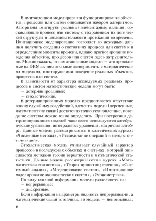 8
В имитационном моделировании функционирование объек-
тов, процессов или систем описывается набором алгоритмов.
Алгоритмы имитируют реальные элементарные явления, со-
ставляющие процесс или систему с сохранением их логичес-
кой структуры и последовательности протекания во времени.
Имитационное моделирование позволяет по исходным дан-
ным получить сведения о состояниях процесса или системы в
определенные моменты времени, однако прогнозирование по-
ведения объектов, процессов или систем здесь затруднитель-
но. Можно сказать, что имитационные модели — это проводи-
мые на ЭВМ вычислительные эксперименты с математически-
ми моделями, имитирующими поведение реальных объектов,
процессов или систем.
В зависимости от характера исследуемых реальных про-
цессов и систем математические модели могут быть:
— детерминированные;
— стохастические.
В детерминированных моделях предполагается отсутствие
всяких случайных воздействий, элементы модели (переменные,
математические связи) достаточно точно установленные, пове-
дение системы можно точно определить. При построении де-
терминированных моделей чаще всего используются алгебра-
ические уравнения, интегральные уравнения, матричная алгеб-
ра. Данные модели рассматриваются в классических курсах:
«Численные методы», «Исследование операций и методы оп-
тимизаций».
Стохастическая модель учитывает случайный характер
процессов в исследуемых объектах и системах, который опи-
сывается методами теории вероятности и математической ста-
тистики. Данные модели рассматриваются в курсах: «Мате-
матическая статистика», «Теория принятия решения», «Сис-
темный анализ», «Моделирование систем», «Имитационное
моделирование экономических систем», «Эконометрика».
По виду входной информации модели разделяются на:
— непрерывные;
— дискретные.
Если информация и параметры являются непрерывными, а
математические связи устойчивы, то модель — непрерывная.
 